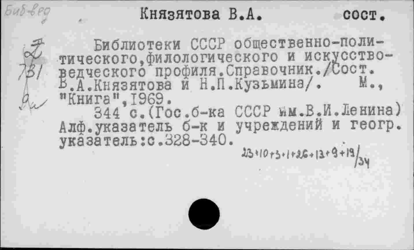 ﻿Князятова В.А.	сост.
Библиотеки СССР общественно-поли-тического,филологического и искусство-Др/ ведческого профиля.Справочник./Сост. В.А.Князятова и Н.П.Кузьмина/. М.,
о
’’Книга" 1969»
344*с.(Гос.б-ка СССР им.В.И.Ленина) Алф.указатель б-к и учреждений и геогр. указатель:с.328-340.